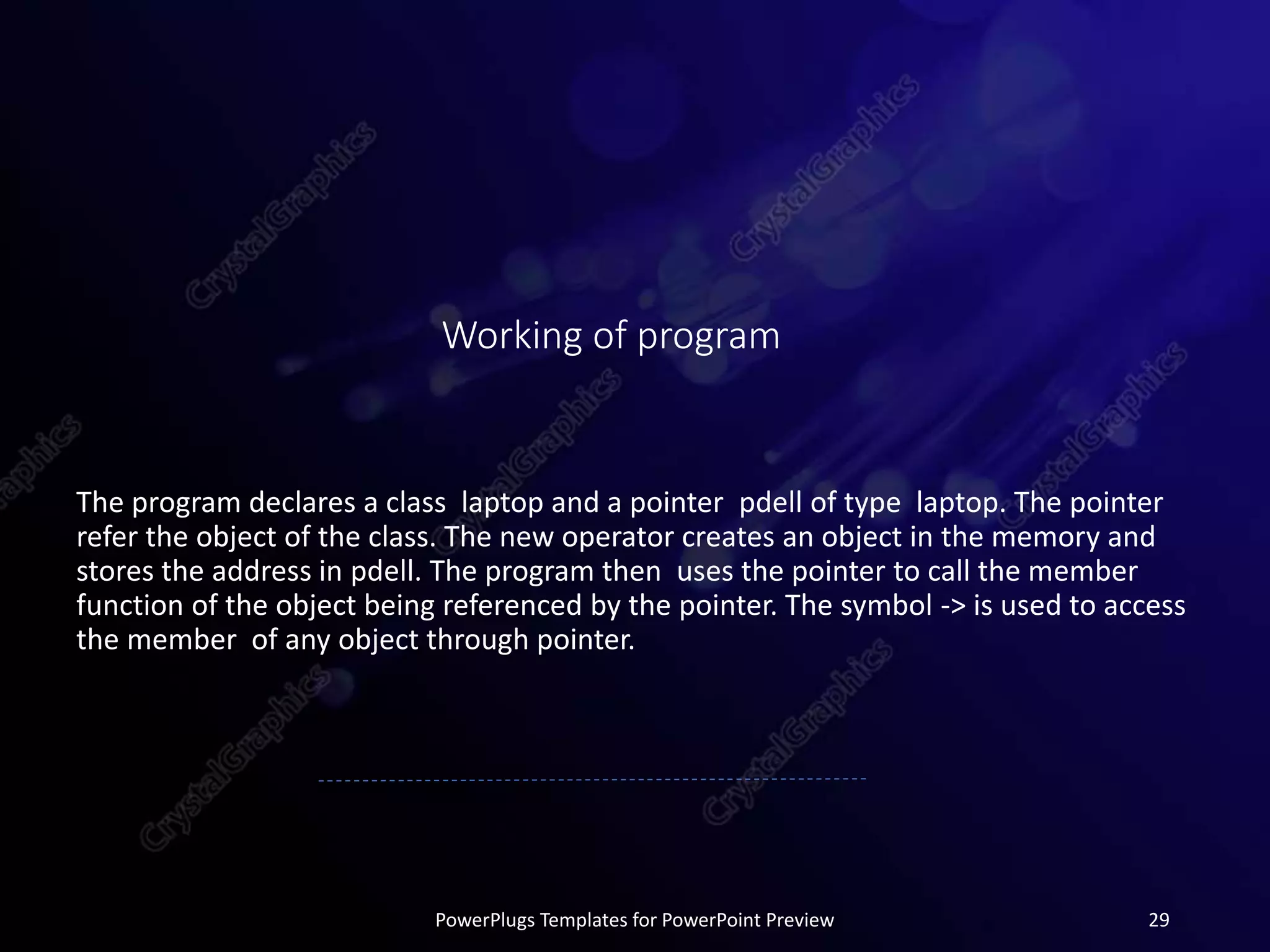 Working of program
The program declares a class laptop and a pointer pdell of type laptop. The pointer
refer the object of the class. The new operator creates an object in the memory and
stores the address in pdell. The program then uses the pointer to call the member
function of the object being referenced by the pointer. The symbol -> is used to access
the member of any object through pointer.
PowerPlugs Templates for PowerPoint Preview 29
 