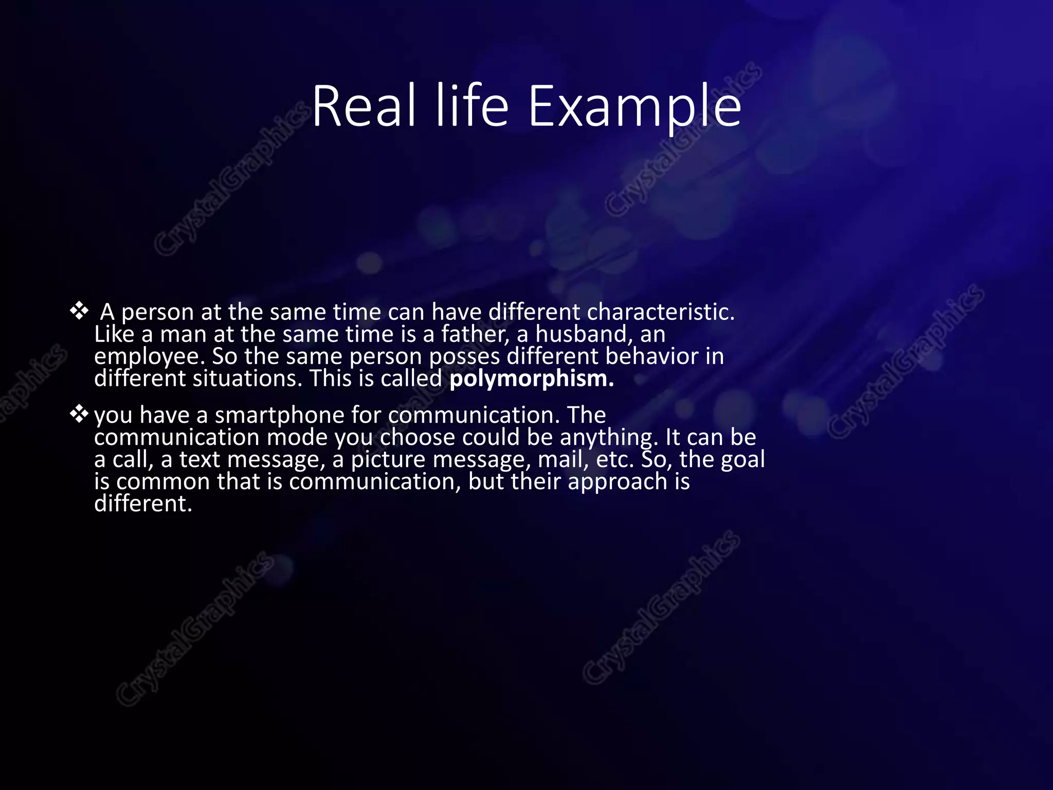 Real life Example
 A person at the same time can have different characteristic.
Like a man at the same time is a father, a husband, an
employee. So the same person posses different behavior in
different situations. This is called polymorphism.
you have a smartphone for communication. The
communication mode you choose could be anything. It can be
a call, a text message, a picture message, mail, etc. So, the goal
is common that is communication, but their approach is
different.
 