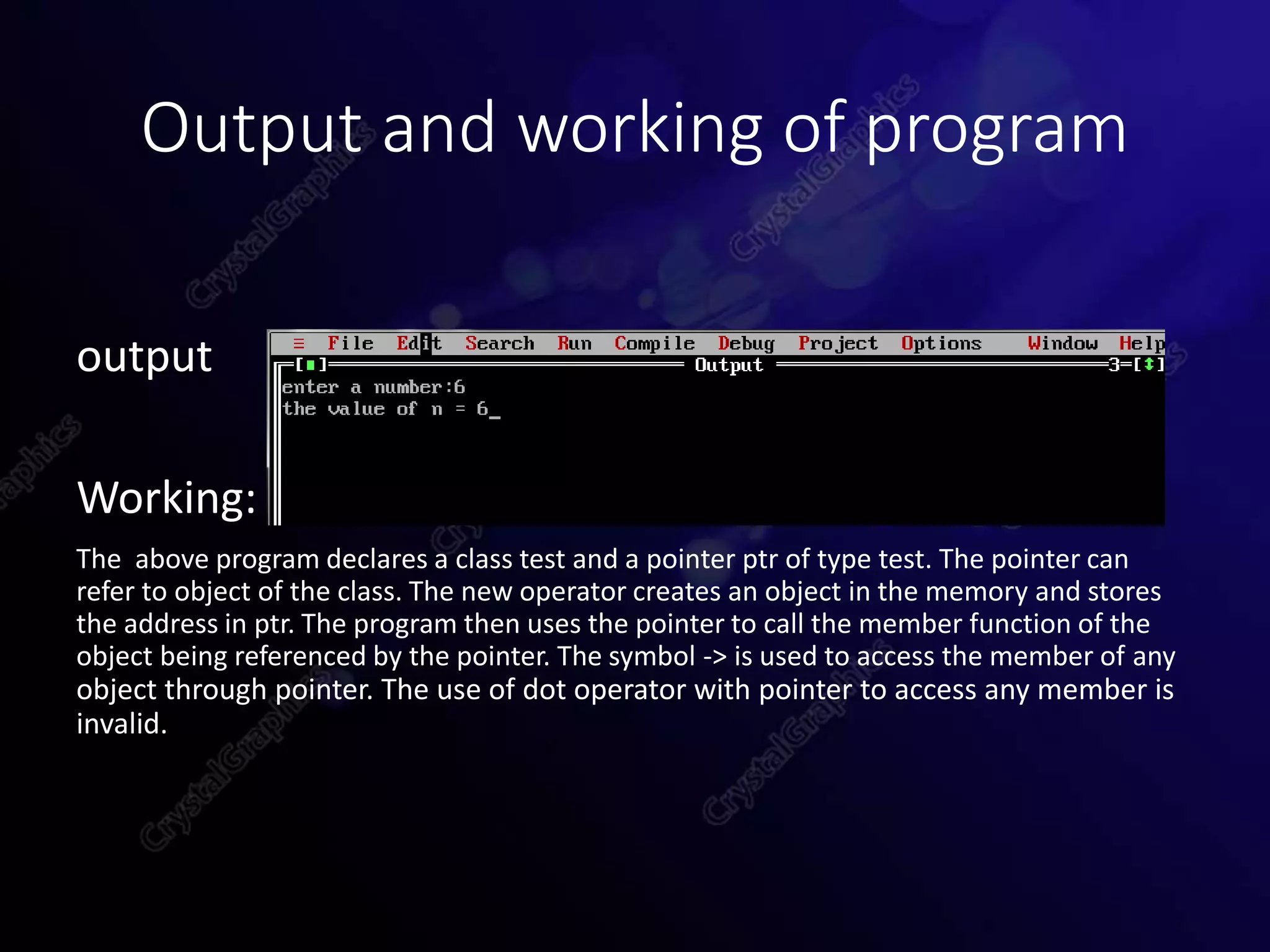 Output and working of program
output
Working:
The above program declares a class test and a pointer ptr of type test. The pointer can
refer to object of the class. The new operator creates an object in the memory and stores
the address in ptr. The program then uses the pointer to call the member function of the
object being referenced by the pointer. The symbol -> is used to access the member of any
object through pointer. The use of dot operator with pointer to access any member is
invalid.
 