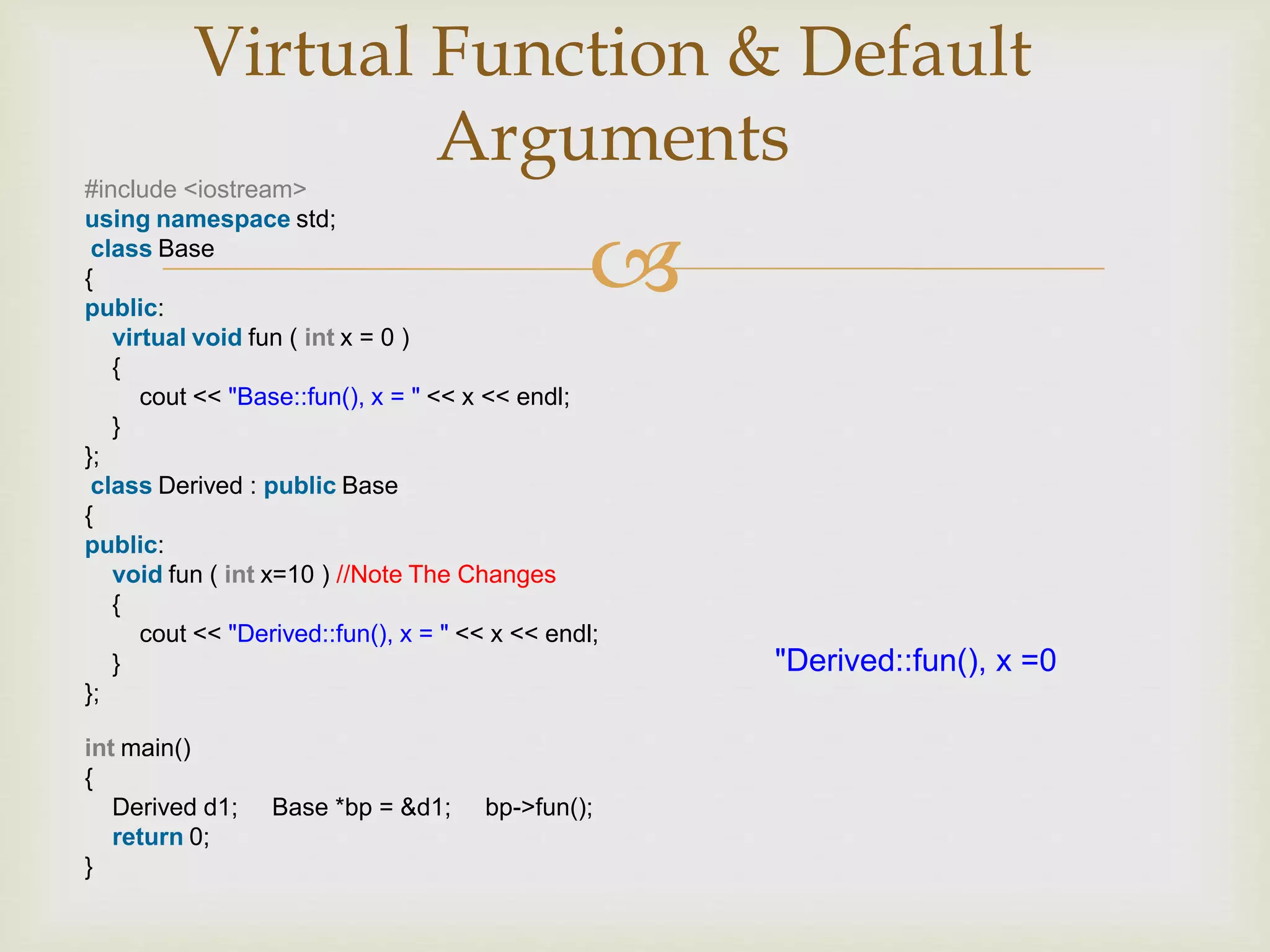 
Virtual Function & Default
Arguments
#include <iostream>
using namespace std;
class Base
{
public:
virtual void fun ( int x = 0 )
{
cout << "Base::fun(), x = " << x << endl;
}
};
class Derived : public Base
{
public:
void fun ( int x=10 ) //Note The Changes
{
cout << "Derived::fun(), x = " << x << endl;
}
};
int main()
{
Derived d1; Base *bp = &d1; bp->fun();
return 0;
}
"Derived::fun(), x =0
 