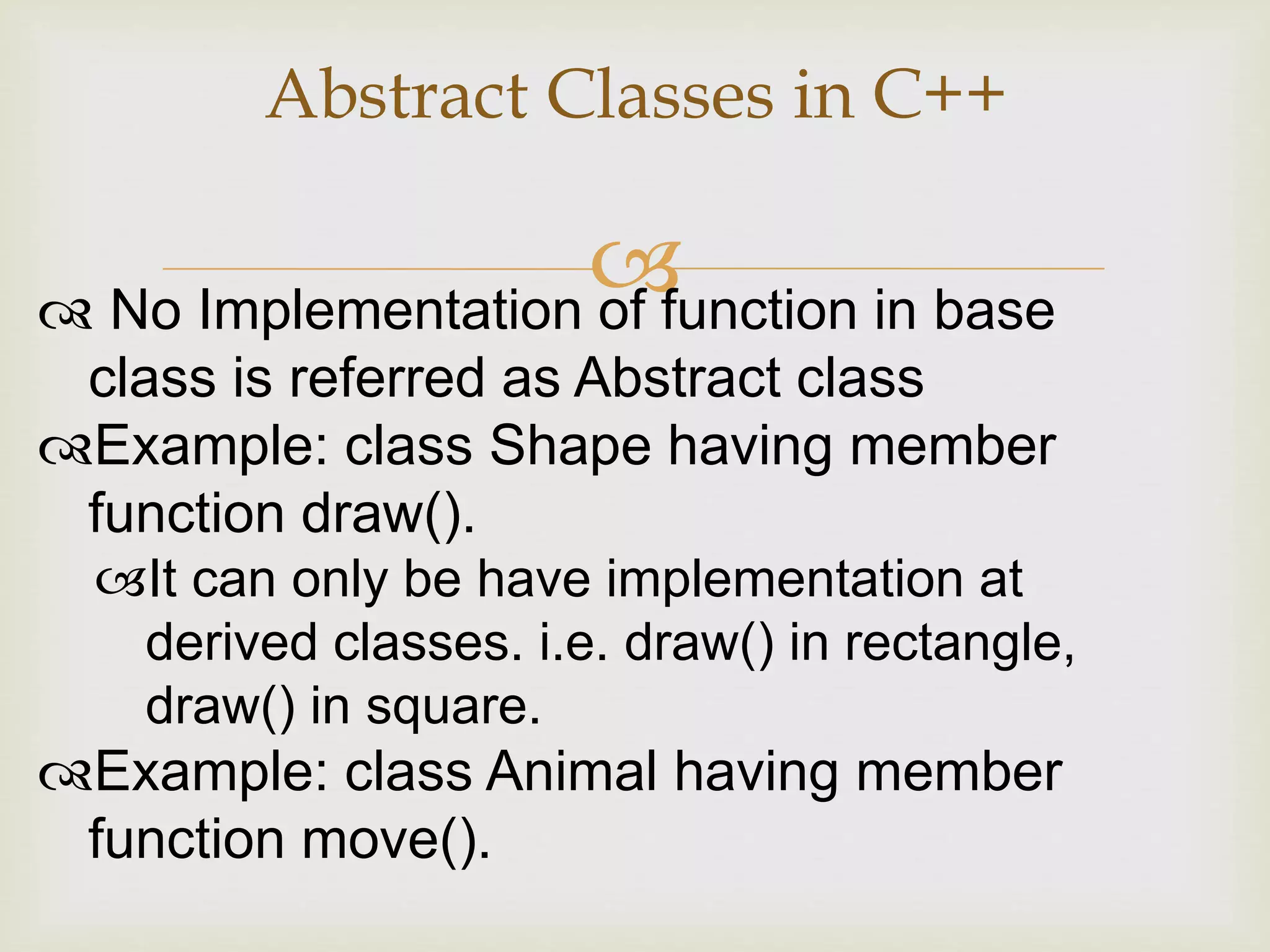 
Abstract Classes in C++
 No Implementation of function in base
class is referred as Abstract class
Example: class Shape having member
function draw().
It can only be have implementation at
derived classes. i.e. draw() in rectangle,
draw() in square.
Example: class Animal having member
function move().
 