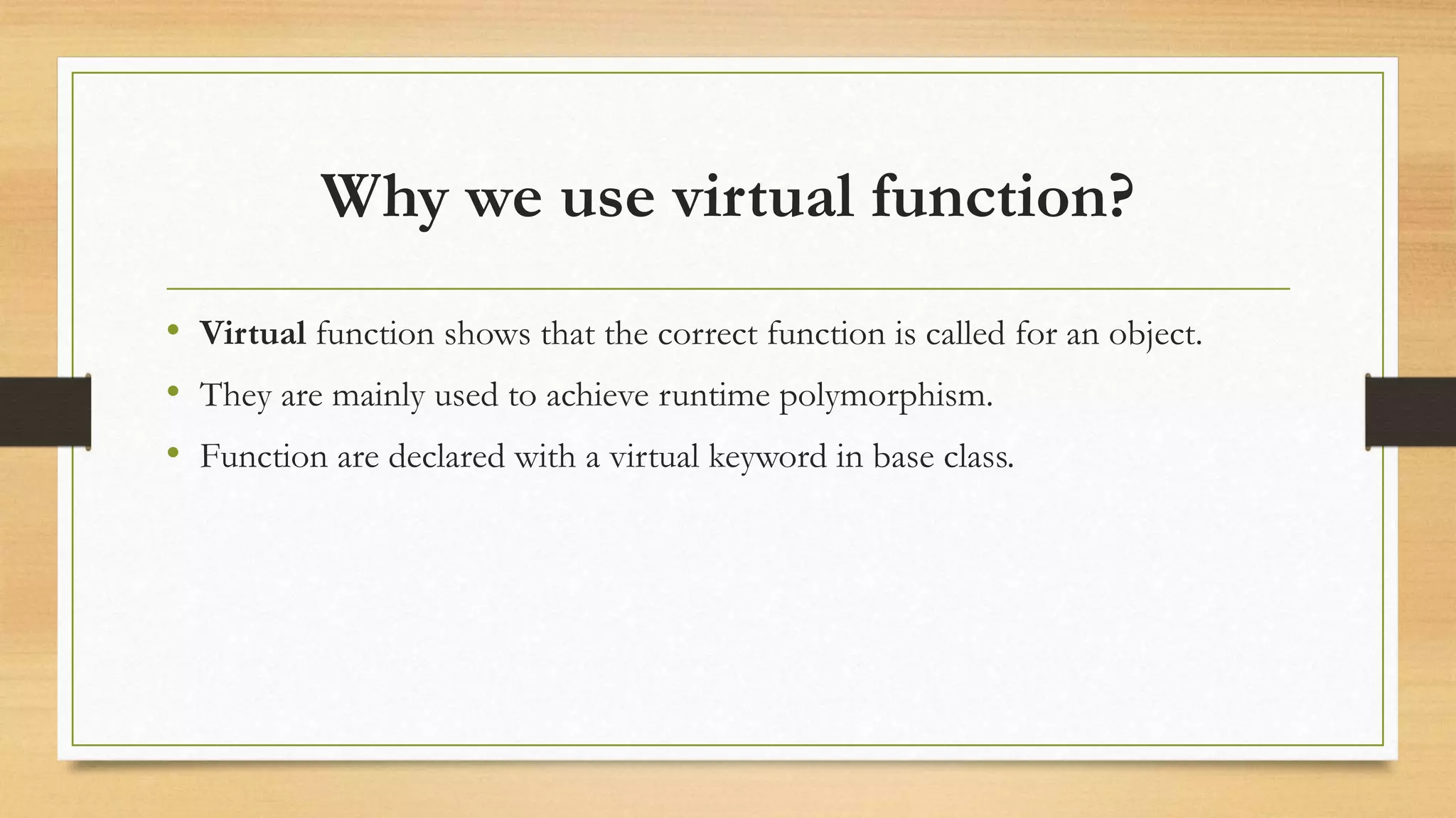 Why we use virtual function?
• Virtual function shows that the correct function is called for an object.
• They are mainly used to achieve runtime polymorphism.
• Function are declared with a virtual keyword in base class.
 