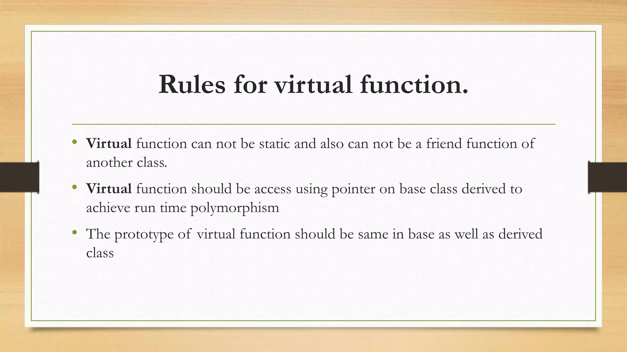 Rules for virtual function.
• Virtual function can not be static and also can not be a friend function of
another class.
• Virtual function should be access using pointer on base class derived to
achieve run time polymorphism
• The prototype of virtual function should be same in base as well as derived
class
 