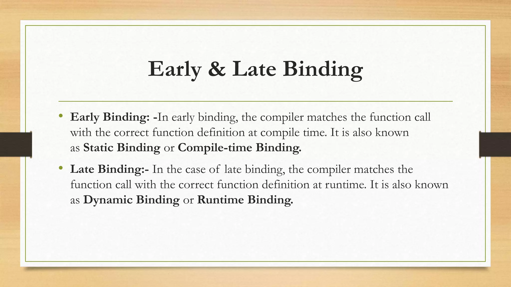 Early & Late Binding
• Early Binding: -In early binding, the compiler matches the function call
with the correct function definition at compile time. It is also known
as Static Binding or Compile-time Binding.
• Late Binding:- In the case of late binding, the compiler matches the
function call with the correct function definition at runtime. It is also known
as Dynamic Binding or Runtime Binding.
 
