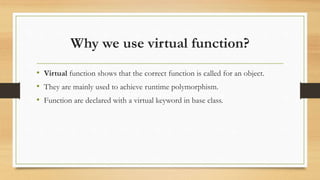 Why we use virtual function?
• Virtual function shows that the correct function is called for an object.
• They are mainly used to achieve runtime polymorphism.
• Function are declared with a virtual keyword in base class.
 