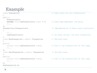 Example
class Transaction                              // base class for all transactions
{
public:
    Transaction();
    virtual void logTransaction() const = 0;   // make type-dependent log entry
    //...
};
Transaction::Transaction()                     // implementation of base class constructor
{
    //...
    logTransaction();                          // as final action, log this transaction
}
class BuyTransaction : public Transaction      // derived class
{
public:
    virtual void logTransaction() const;       // how to log transactions of this type
    //...
};
class SellTransaction : public Transaction     // derived class
{
public:
    virtual void logTransaction() const;       // how to log transactions of this type
    //...
};
BuyTransaction b;
 