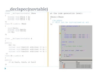 __declspec(novtable)
class __declspec(novtable) IBase               at the code generation level:
{
   virtual void foo() = 0;                     IBase::IBase
   virtual void bar() = 0;                     {
   virtual void dir() = 0;
                                                 //m_pVptr
};                                               // will not be initialized at all
class V : public IBase                         };
{
   void foo();
   virtual void bar();
   virtual void dir();
   int b1;
};

class __declspec(novtable) A
{
public:
     A() {};
     virtual void func1(){ std::cout << 1; }
     virtual void func2(){ std::cout << 2; }
     virtual void func3(){ std::cout << 3; }
  };
class A1 : public A
{
public:
     // no func1, func2, or func3
};
 