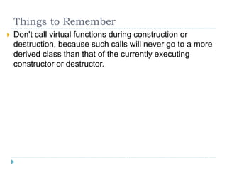 Things to Remember
   Don't call virtual functions during construction or
    destruction, because such calls will never go to a more
    derived class than that of the currently executing
    constructor or destructor.
 