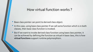 How virtual function works ?
• Base class pointer can point to derived class object.
• In this case, using base class pointer if we call some function which is in both
classes, then base class function is invoked.
• But if we want to invoke derived class function using base class pointer, it
can be achieved by defining the function as virtual in base class, this is how
virtual functions support runtime polymorphism.
 