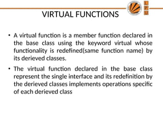 VIRTUAL FUNCTIONS
• A virtual function is a member function declared in
the base class using the keyword virtual whose
functionality is redefined(same function name) by
its derieved classes.
• The virtual function declared in the base class
represent the single interface and its redefinition by
the derieved classes implements operations specific
of each derieved class
 