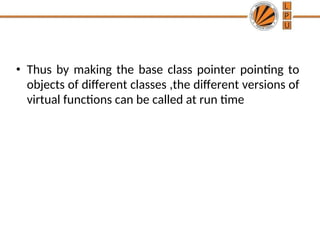 • Thus by making the base class pointer pointing to
objects of different classes ,the different versions of
virtual functions can be called at run time
 