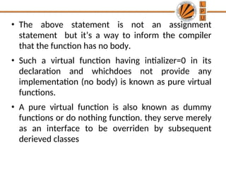 • The above statement is not an assignment
statement but it’s a way to inform the compiler
that the function has no body.
• Such a virtual function having intializer=0 in its
declaration and whichdoes not provide any
implementation (no body) is known as pure virtual
functions.
• A pure virtual function is also known as dummy
functions or do nothing function. they serve merely
as an interface to be overriden by subsequent
derieved classes
 