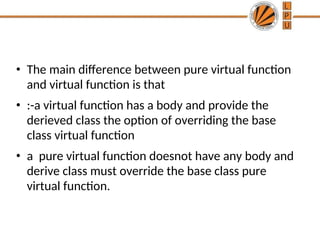 • The main difference between pure virtual function
and virtual function is that
• :-a virtual function has a body and provide the
derieved class the option of overriding the base
class virtual function
• a pure virtual function doesnot have any body and
derive class must override the base class pure
virtual function.
 