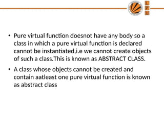 • Pure virtual function doesnot have any body so a
class in which a pure virtual function is declared
cannot be instantiated,i.e we cannot create objects
of such a class.This is known as ABSTRACT CLASS.
• A class whose objects cannot be created and
contain aatleast one pure virtual function is known
as abstract class
 