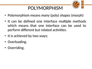 POLYMORPHISM
• Polymorphism means many (poly) shapes (morph)
• It can be defined one interface multiple methods
which means that one interface can be used to
perform different but related activities.
• It is achieved by two ways:
• Overloading.
• Overriding.
 