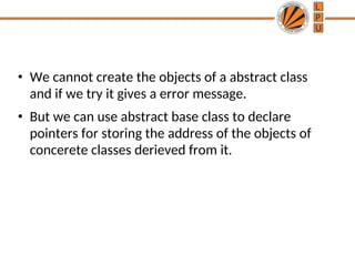 • We cannot create the objects of a abstract class
and if we try it gives a error message.
• But we can use abstract base class to declare
pointers for storing the address of the objects of
concerete classes derieved from it.
 