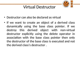 Virtual Destructor
• Destructor can also be declared as virtual
• If we want to create an object of a derived class
dynamically using the base class pointer. If we
destroy this derived object with non-virtual
destructor explicitly using the delete operator in
association with the base class pointer then only
the destructor of the base class is executed and not
the derived class’s destructor .
 