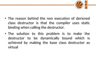 • The reason behind the non execution of derieved
class destructor is that the compiler uses static
binding when calling the destructor.
• The solution to this problem is to make the
destructor to be dynamically bound which is
achieved by making the base class destructor as
virtual
 