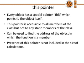 this pointer
• Every object has a special pointer "this" which
points to the object itself.
• This pointer is accessible to all members of the
class but not to any static members of the class.
• Can be used to find the address of the object in
which the function is a member.
• Presence of this pointer is not included in the sizeof
calculations.
 