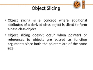 Object Slicing
• Object slicing is a concept where additional
attributes of a derived class object is sliced to form
a base class object.
• Object slicing doesn't occur when pointers or
references to objects are passed as function
arguments since both the pointers are of the same
size.
 