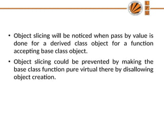 • Object slicing will be noticed when pass by value is
done for a derived class object for a function
accepting base class object.
• Object slicing could be prevented by making the
base class function pure virtual there by disallowing
object creation.
 