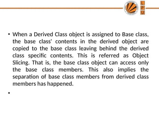• When a Derived Class object is assigned to Base class,
the base class' contents in the derived object are
copied to the base class leaving behind the derived
class specific contents. This is referred as Object
Slicing. That is, the base class object can access only
the base class members. This also implies the
separation of base class members from derived class
members has happened.
•
 