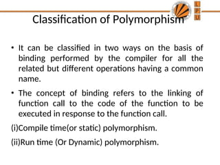 Classification of Polymorphism
• It can be classified in two ways on the basis of
binding performed by the compiler for all the
related but different operations having a common
name.
• The concept of binding refers to the linking of
function call to the code of the function to be
executed in response to the function call.
(i)Compile time(or static) polymorphism.
(ii)Run time (Or Dynamic) polymorphism.
 
