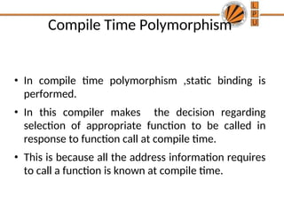 Compile Time Polymorphism
• In compile time polymorphism ,static binding is
performed.
• In this compiler makes the decision regarding
selection of appropriate function to be called in
response to function call at compile time.
• This is because all the address information requires
to call a function is known at compile time.
 