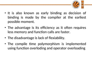• It is also known as early binding as decision of
binding is made by the compiler at the earliest
possible moment.
• The advantage is its efficiency as it often requires
less memory and function calls are faster.
• The disadvantage is lack of flexiability.
• The compile time polymorphism is implemented
using function overloding and operator overloading
 