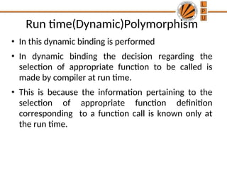 Run time(Dynamic)Polymorphism
• In this dynamic binding is performed
• In dynamic binding the decision regarding the
selection of appropriate function to be called is
made by compiler at run time.
• This is because the information pertaining to the
selection of appropriate function definition
corresponding to a function call is known only at
the run time.
 