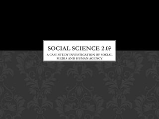 SOCIAL SCIENCE 2.0?
A CASE STUDY INVESTIGATION OF SOCIAL
      MEDIA AND HUMAN AGENCY
 