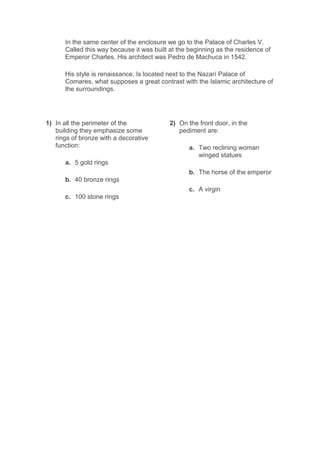 In the same center of the enclosure we go to the Palace of Charles V.
Called this way because it was built at the beginning as the residence of
Emperor Charles. His architect was Pedro de Machuca in 1542.
His style is renaissance. Is located next to the Nazarí Palace of
Comares, what supposes a great contrast with the Islamic architecture of
the surroundings.
1) In all the perimeter of the
building they emphasize some
rings of bronze with a decorative
function:
a. 5 gold rings
b. 40 bronze rings
c. 100 stone rings
2) On the front door, in the
pediment are:
a. Two reclining woman
winged statues
b. The horse of the emperor
c. A virgin
 