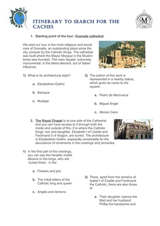 ITINERARY TO SEARCH FOR THE
CACHES
1. Starting point of the tour: Granada cathedral.
We start our tour in the most religious and social
core of Granada, an outstanding place since the
city conquer by the Catholic Kings. The cathedral
was built where the Mayor Mosque in the Muslim
times was founded. The main façade, extremely
monumental, is the latest element, but of Italian
influence.
1) What is its architectural style?
a. Elizabethan-Gothic
b. Baroque
c. Mudejar
2) The author of this work is
represented in a nearby statue,
which gives its name to the
square:
a. Pedro de Machueca
b. Miguel Ángel
c. Alonso Cano
2. The Royal Chapel is at one side of the Cathedral
and you can have access to it through both the
inside and outside of this. It is where the Catholic
Kings’ son and daughter, Elizabeth I of Castile and
Ferdinand II of Aragon, are buried. The architecture
is Elizabethan-Gothic, especially remarkable for the
abundance of ornaments in the crestings and pinnacles.
1) In the first part of the crestings,
you can see the heraldic motifs
allusive to the kings, who are
buried there, in the
a. Flowers and jars
b. The initial letters of the
Catholic king and queen
c. Angels and demons
2) There, apart from the remains of
Isabel I of Castile and Ferdinand
the Catholic, there are also those
of
a. Their daughter Joanna the
Mad and her husband
Phillip the handsome and
 