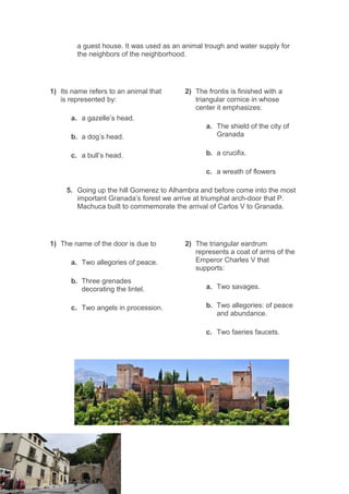 a guest house. It was used as an animal trough and water supply for
the neighbors of the neighborhood.
1) Its name refers to an animal that
is represented by:
a. a gazelle’s head.
b. a dog’s head.
c. a bull’s head.
2) The frontis is finished with a
triangular cornice in whose
center it emphasizes:
a. The shield of the city of
Granada
b. a crucifix.
c. a wreath of flowers
5. Going up the hill Gomerez to Alhambra and before come into the most
important Granada’s forest we arrive at triumphal arch-door that P.
Machuca built to commemorate the arrival of Carlos V to Granada.
1) The name of the door is due to
a. Two allegories of peace.
b. Three grenades
decorating the lintel.
c. Two angels in procession.
2) The triangular eardrum
represents a coat of arms of the
Emperor Charles V that
supports:
a. Two savages.
b. Two allegories: of peace
and abundance.
c. Two faeries faucets.
 