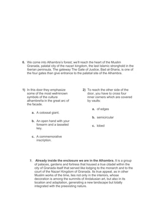 6. We come into Alhambra’s forest; we’ll reach the heart of the Muslim
Granada, palatal city of the nazarí kingdom, the last Islamic stronghold in the
Iberian peninsula. The gateway The Gate of Justice, Bad al-Sharia, is one of
the four gates than give entrance to the palatial site of the Alhambra.
1) In this door they emphasize
some of the most well-known
symbols of the culture
alhambreña in the great arc of
the facade.
a. A colossal giant.
b. An open hand with your
forearm and a tasseled
key.
c. A commemorative
inscription.
2) To reach the other side of the
door, you have to cross four
inner corners which are covered
by vaults:
a. of edges
b. semicircular
c. lobed
7. Already inside the enclosure we are in the Alhambra. It is a group
of palaces, gardens and fortress that housed a true citadel within the
city of Granada itself that served like lodging to the monarch and to the
court of the Nazarí Kingdom of Granada. Its true appeal, as in other
Muslim works of the time, lies not only in the interiors, whose
decoration is among the summits of Andalusian art, but also in its
location and adaptation, generating a new landscape but totally
integrated with the preexisting nature.
 