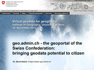 Virtual geodata for geography Institute of Geography, University of Bern 15. November 2011 geo.admin.ch - the geoportal of the Swiss Confederation: bringing geodata potential to citizen Dr. David Oesch,  Project leader geo.admin.ch 