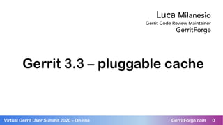 0Virtual Gerrit User Summit 2020 – On-line GerritForge.com 0
Gerrit 3.3 – pluggable cache
Luca Milanesio
Gerrit Code Review Maintainer
GerritForge
 