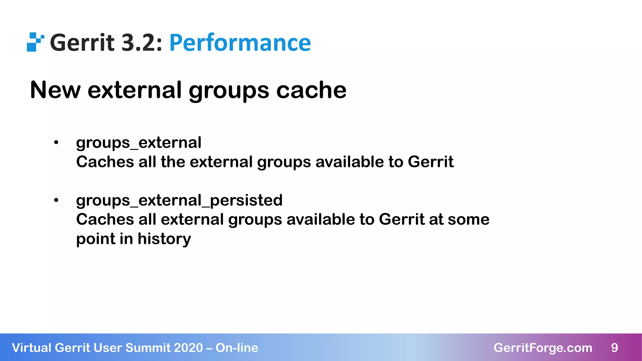 9Virtual Gerrit User Summit 2020 – On-line GerritForge.com 9
Gerrit 3.2: Performance
New external groups cache
• groups_external
Caches all the external groups available to Gerrit
• groups_external_persisted
Caches all external groups available to Gerrit at some
point in history
 