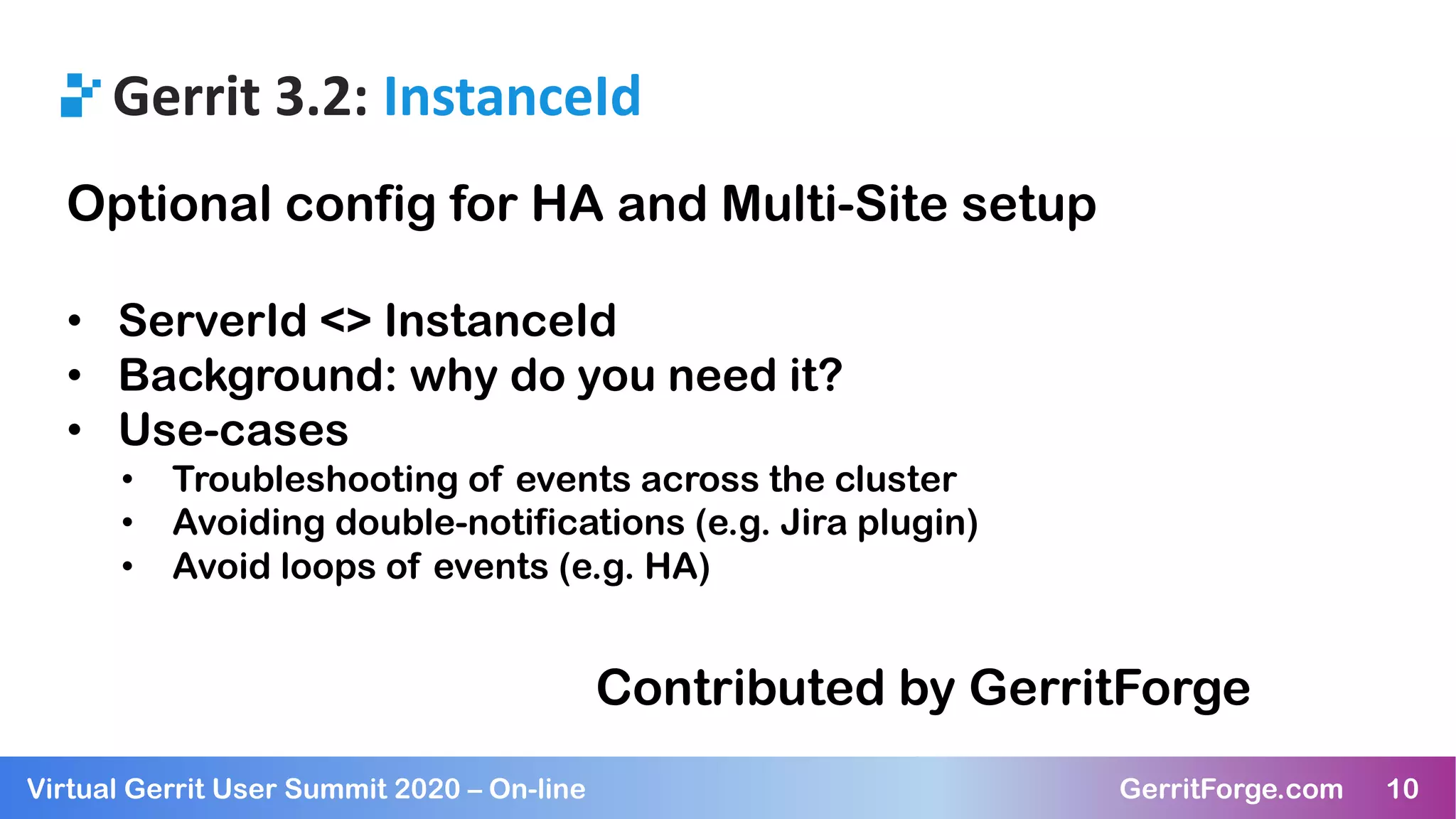 10Virtual Gerrit User Summit 2020 – On-line GerritForge.com 10
Gerrit 3.2: InstanceId
Optional config for HA and Multi-Site setup
• ServerId <> InstanceId
• Background: why do you need it?
• Use-cases
• Troubleshooting of events across the cluster
• Avoiding double-notifications (e.g. Jira plugin)
• Avoid loops of events (e.g. HA)
Contributed by GerritForge
 
