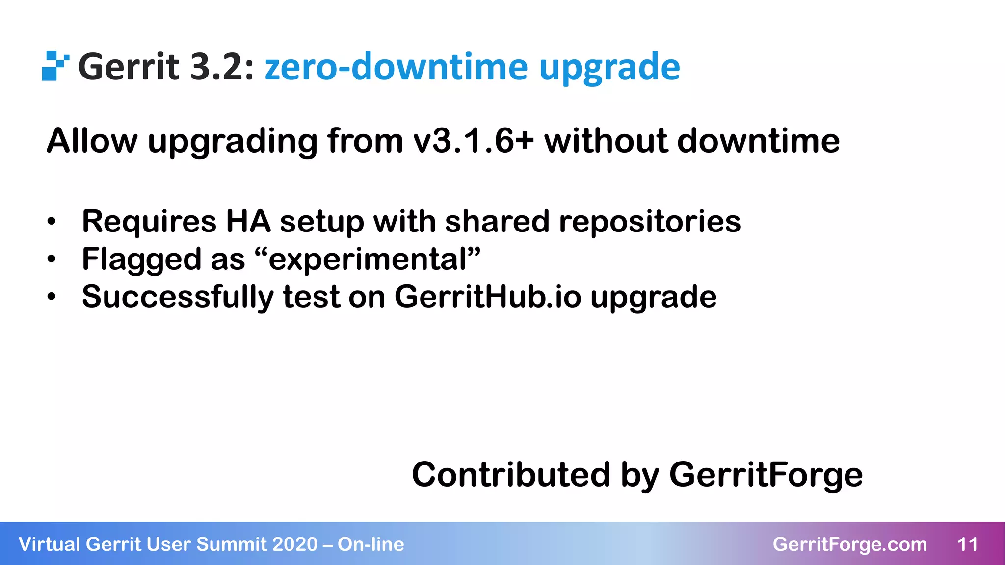 11Virtual Gerrit User Summit 2020 – On-line GerritForge.com 11
Gerrit 3.2: zero-downtime upgrade
Allow upgrading from v3.1.6+ without downtime
• Requires HA setup with shared repositories
• Flagged as “experimental”
• Successfully test on GerritHub.io upgrade
Contributed by GerritForge
 