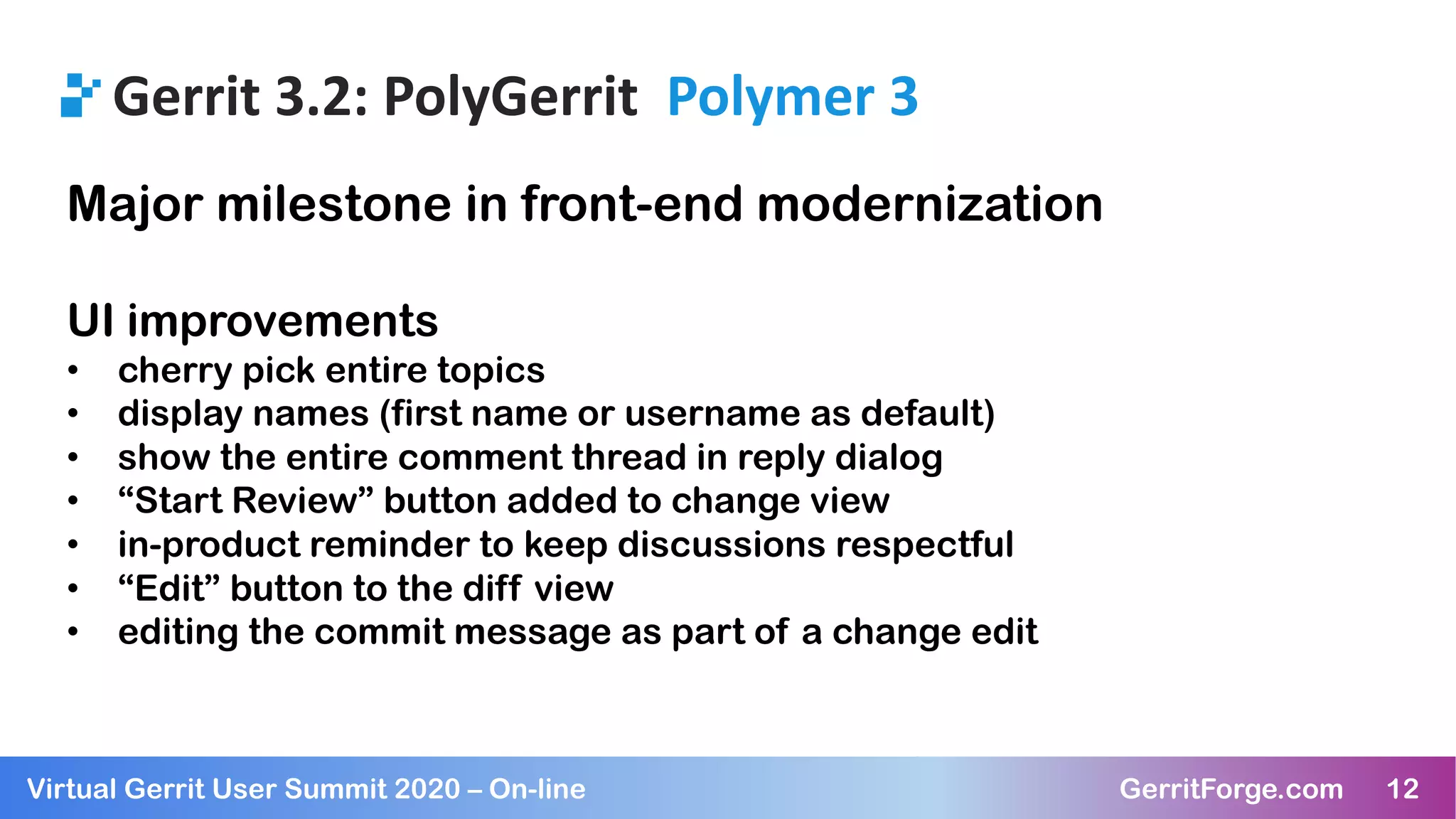12Virtual Gerrit User Summit 2020 – On-line GerritForge.com 12
Gerrit 3.2: PolyGerrit Polymer 3
Major milestone in front-end modernization
UI improvements
• cherry pick entire topics
• display names (first name or username as default)
• show the entire comment thread in reply dialog
• “Start Review” button added to change view
• in-product reminder to keep discussions respectful
• “Edit” button to the diff view
• editing the commit message as part of a change edit
 
