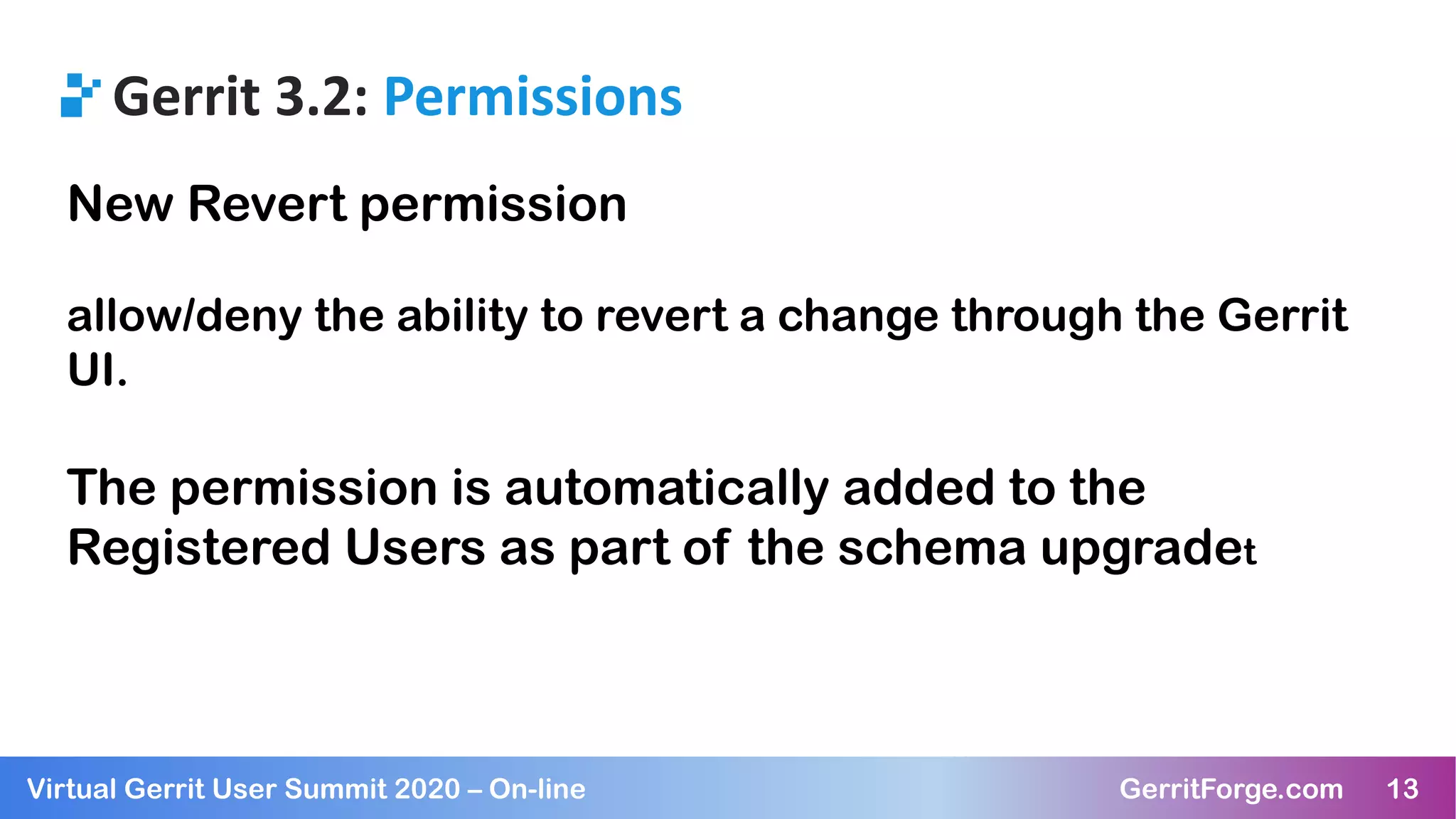 13Virtual Gerrit User Summit 2020 – On-line GerritForge.com 13
Gerrit 3.2: Permissions
New Revert permission
allow/deny the ability to revert a change through the Gerrit
UI.
The permission is automatically added to the
Registered Users as part of the schema upgradet
 