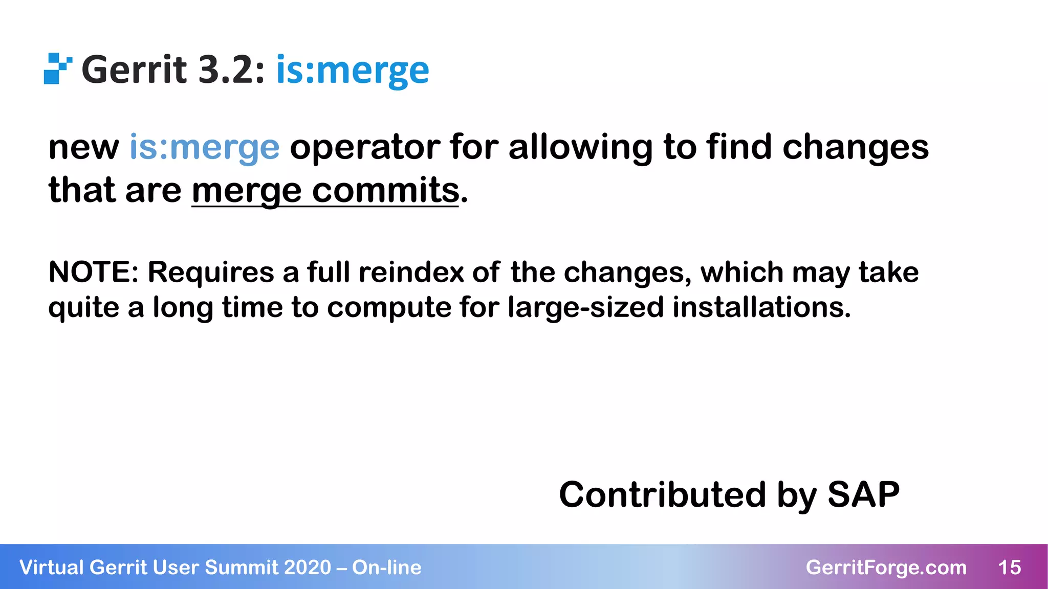 15Virtual Gerrit User Summit 2020 – On-line GerritForge.com 15
Gerrit 3.2: is:merge
new is:merge operator for allowing to find changes
that are merge commits.
NOTE: Requires a full reindex of the changes, which may take
quite a long time to compute for large-sized installations.
Contributed by SAP
 