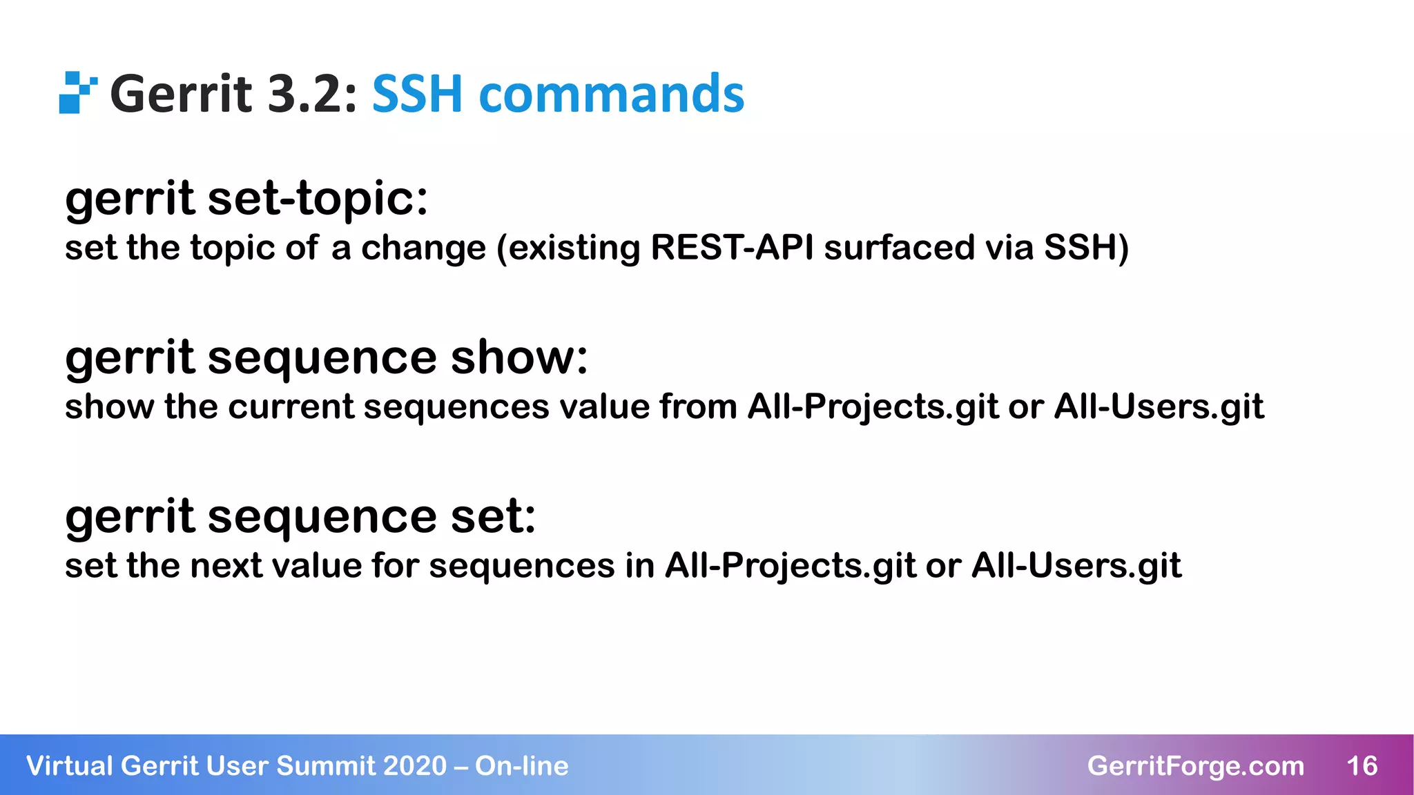 16Virtual Gerrit User Summit 2020 – On-line GerritForge.com 16
Gerrit 3.2: SSH commands
gerrit set-topic:
set the topic of a change (existing REST-API surfaced via SSH)
gerrit sequence show:
show the current sequences value from All-Projects.git or All-Users.git
gerrit sequence set:
set the next value for sequences in All-Projects.git or All-Users.git
 
