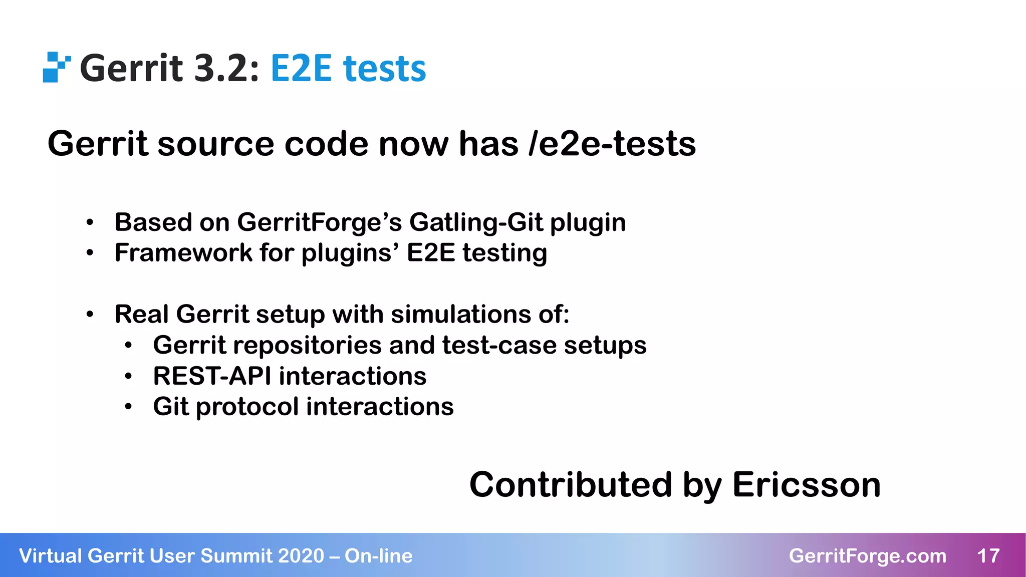 17Virtual Gerrit User Summit 2020 – On-line GerritForge.com 17
Gerrit 3.2: E2E tests
Gerrit source code now has /e2e-tests
• Based on GerritForge’s Gatling-Git plugin
• Framework for plugins’ E2E testing
• Real Gerrit setup with simulations of:
• Gerrit repositories and test-case setups
• REST-API interactions
• Git protocol interactions
Contributed by Ericsson
 