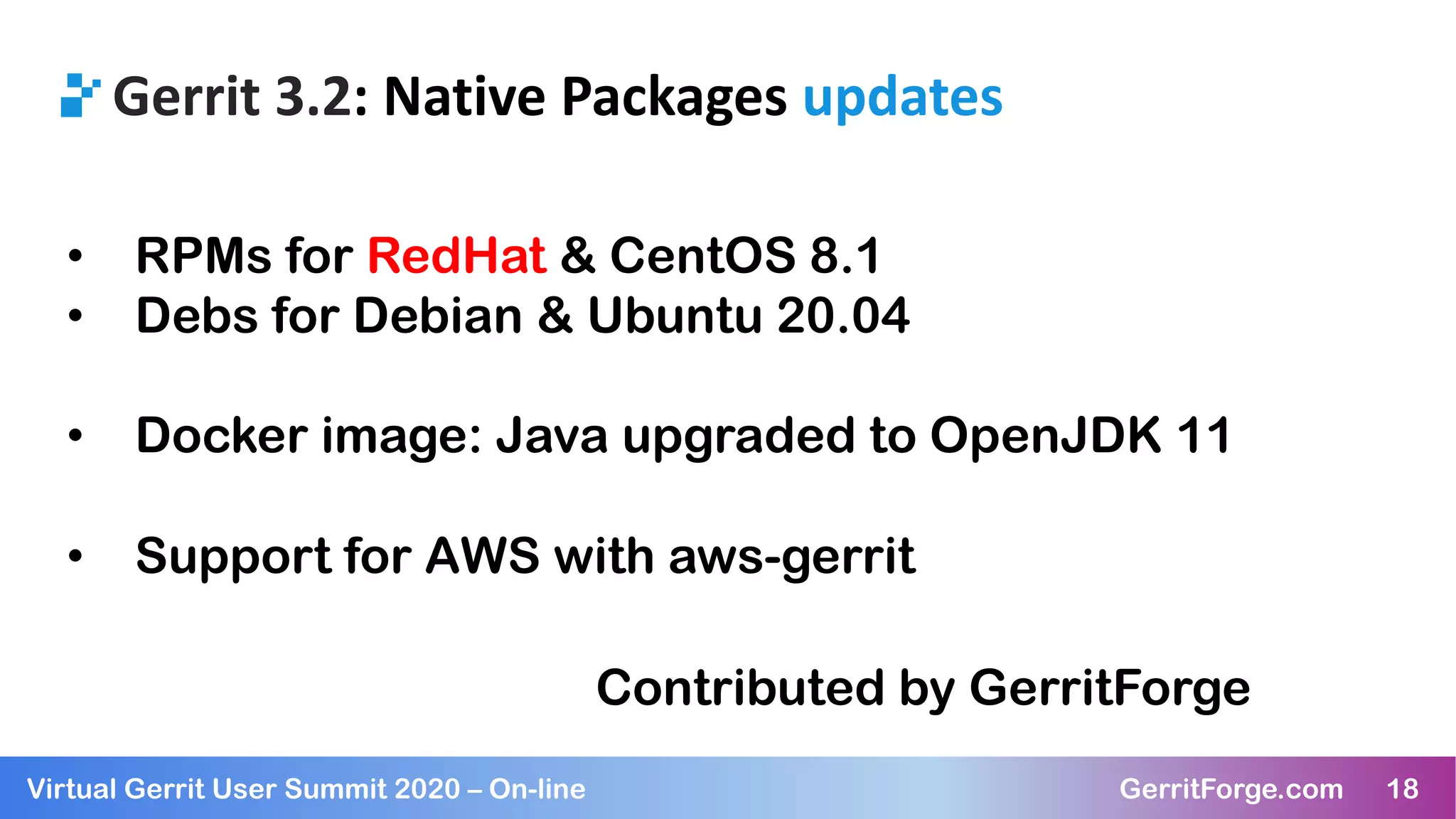 18Virtual Gerrit User Summit 2020 – On-line GerritForge.com 18
Gerrit 3.2: Native Packages updates
• RPMs for RedHat & CentOS 8.1
• Debs for Debian & Ubuntu 20.04
• Docker image: Java upgraded to OpenJDK 11
• Support for AWS with aws-gerrit
Contributed by GerritForge
 