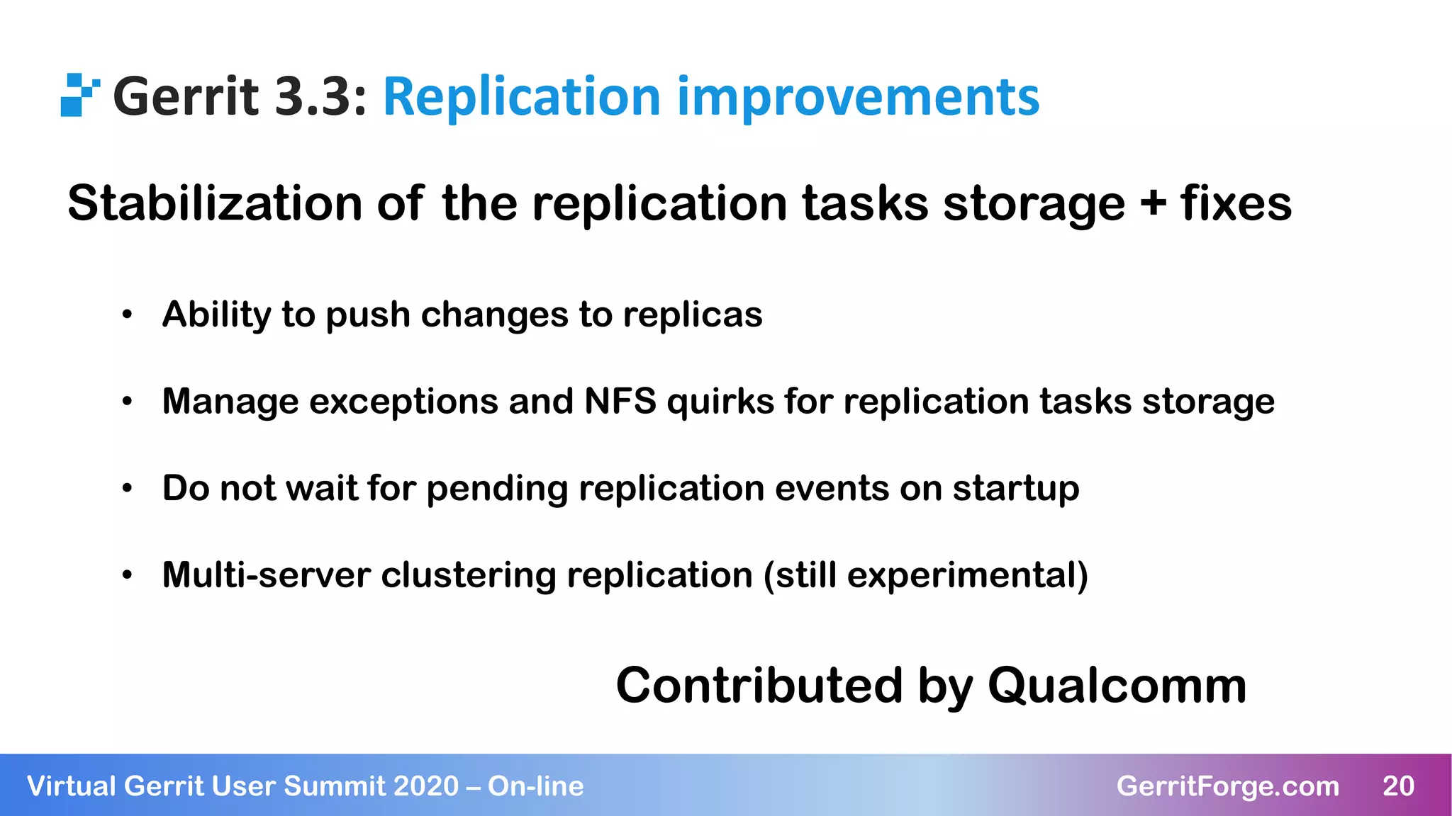 20Virtual Gerrit User Summit 2020 – On-line GerritForge.com 20
Gerrit 3.3: Replication improvements
Stabilization of the replication tasks storage + fixes
• Ability to push changes to replicas
• Manage exceptions and NFS quirks for replication tasks storage
• Do not wait for pending replication events on startup
• Multi-server clustering replication (still experimental)
Contributed by Qualcomm
 