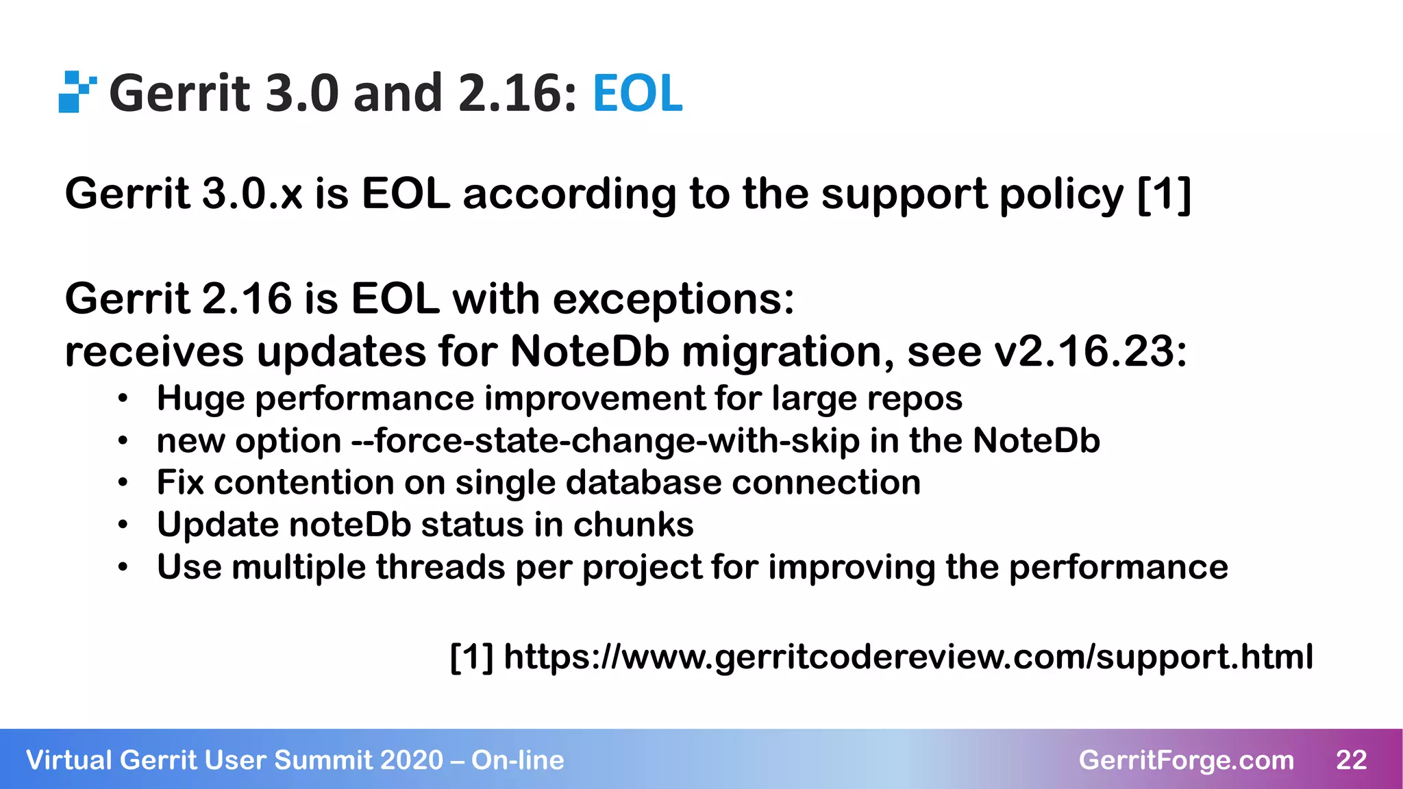 22Virtual Gerrit User Summit 2020 – On-line GerritForge.com 22
Gerrit 3.0 and 2.16: EOL
Gerrit 3.0.x is EOL according to the support policy [1]
Gerrit 2.16 is EOL with exceptions:
receives updates for NoteDb migration, see v2.16.23:
• Huge performance improvement for large repos
• new option --force-state-change-with-skip in the NoteDb
• Fix contention on single database connection
• Update noteDb status in chunks
• Use multiple threads per project for improving the performance
[1] https://www.gerritcodereview.com/support.html
 