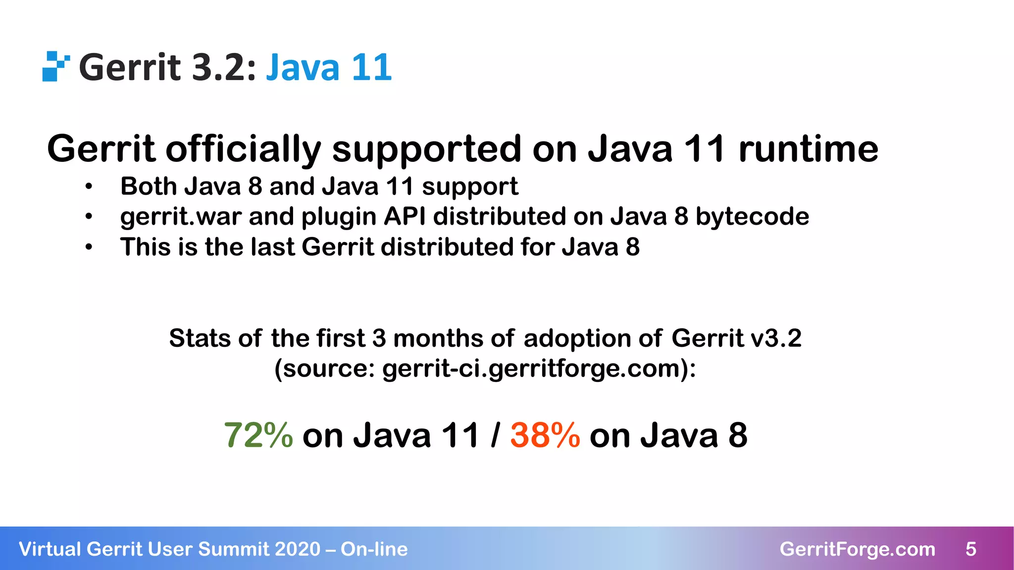 5Virtual Gerrit User Summit 2020 – On-line GerritForge.com 5
Gerrit 3.2: Java 11
Gerrit officially supported on Java 11 runtime
• Both Java 8 and Java 11 support
• gerrit.war and plugin API distributed on Java 8 bytecode
• This is the last Gerrit distributed for Java 8
Stats of the first 3 months of adoption of Gerrit v3.2
(source: gerrit-ci.gerritforge.com):
72% on Java 11 / 38% on Java 8
 