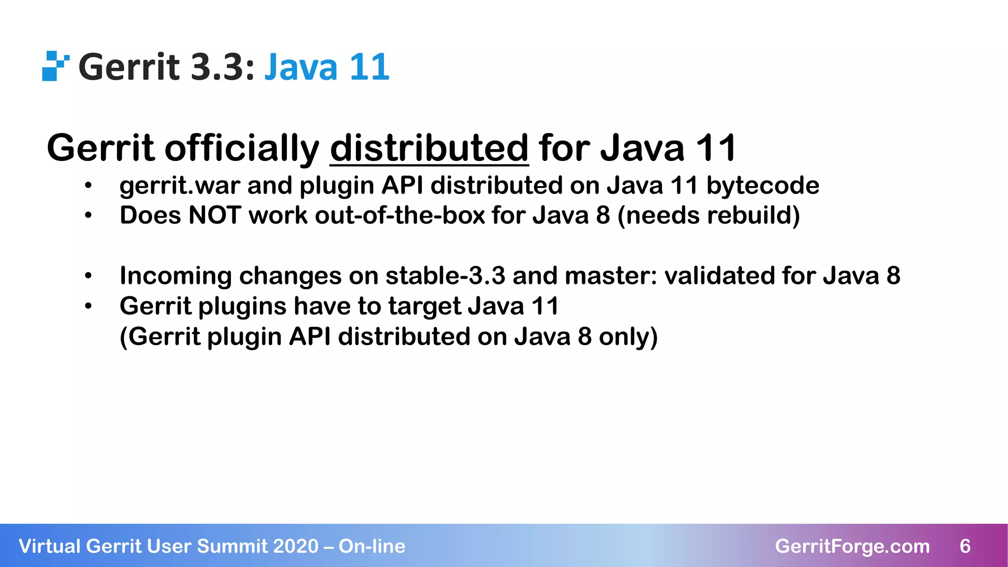 6Virtual Gerrit User Summit 2020 – On-line GerritForge.com 6
Gerrit 3.3: Java 11
Gerrit officially distributed for Java 11
• gerrit.war and plugin API distributed on Java 11 bytecode
• Does NOT work out-of-the-box for Java 8 (needs rebuild)
• Incoming changes on stable-3.3 and master: validated for Java 8
• Gerrit plugins have to target Java 11
(Gerrit plugin API distributed on Java 8 only)
 